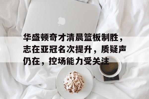 包含华盛顿奇才清晨篮板制胜，志在亚冠名次提升，质疑声仍在，控场能力受关注的词条-金年会最新活动